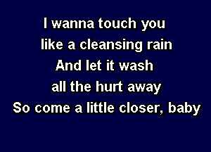 I wanna touch you
like a cleansing rain
And let it wash

all the hurt away
So come a little closer, baby