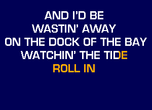 AND I'D BE
WASTIN' AWAY
ON THE DOCK OF THE BAY
WATCHIM THE TIDE
ROLL IN