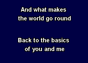 And what makes
the world go round

Back to the basics
of you and me