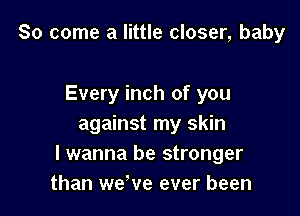 So come a little closer, baby

Every inch of you
against my skin
I wanna be stronger
than we've ever been