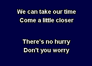 We can take our time
Come a little closer

There's no hurry
Don't you worry