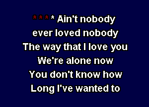' Ain't nobody
ever loved nobody
The way that I love you

We're alone now
You don't know how
Long I've wanted to