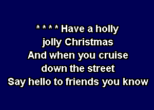 Have a holly
jolly Christmas

And when you cruise
down the street
Say hello to friends you know