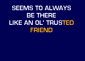 SEEMS T0 ALWAYS
BE THERE
LIKE AN UL' TRUSTED
FRIEND