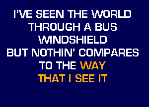 I'VE SEEN THE WORLD
THROUGH A BUS
VVINDSHIELD
BUT NOTHIN' COMPARES
TO THE WAY
THAT I SEE IT