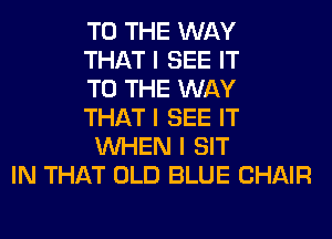 TO THE WAY
THAT I SEE IT
TO THE WAY
THAT I SEE IT
INHEN I SIT
IN THAT OLD BLUE CHAIR