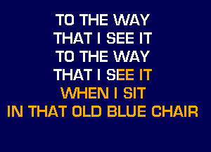 TO THE WAY
THAT I SEE IT
TO THE WAY
THAT I SEE IT
INHEN I SIT
IN THAT OLD BLUE CHAIR