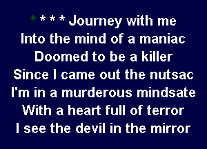 t t t t Journey with me
Into the mind of a maniac
Doomed to be a killer
Since I came out the nutsac
I'm in a murderous mindsate
With a heart full of terror
I see the devil in the mirror