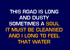 THIS ROAD IS LONG
AND DUSTY
SOMETIMES A SOUL
IT MUST BE CLEANSED
AND I LONG T0 FEEL
THAT WATER