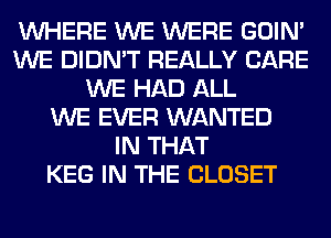 WHERE WE WERE GOIN'
WE DIDN'T REALLY CARE
WE HAD ALL
WE EVER WANTED
IN THAT
KEG IN THE CLOSET