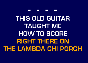 THIS OLD GUITAR
TAUGHT ME
HOW TO SCORE
RIGHT THERE ON
THE LAMBDA CHI PORCH