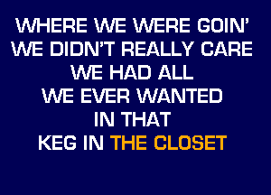 WHERE WE WERE GOIN'
WE DIDN'T REALLY CARE
WE HAD ALL
WE EVER WANTED
IN THAT
KEG IN THE CLOSET