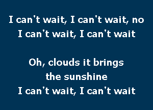 I can't wait, I can't wait, no
I can't wait, I can't wait

0h, clouds it brings
the sunshine
I can't wait, I can't wait