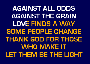 AGAINST ALL ODDS
AGAINST THE GRAIN
LOVE FINDS A WAY
SOME PEOPLE CHANGE
THANK GOD FOR THOSE
WHO MAKE IT
LET THEM BE THE LIGHT