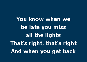 You know when we
be late you miss

all the lights
That's right, that's right
And when you get back