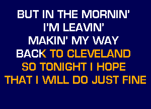 BUT IN THE MORNIM
I'M LEl-W'IN'
MAKIM MY WAY
BACK TO CLEVELAND
SO TONIGHT I HOPE
THAT I WILL DO JUST FINE