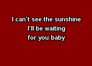 I can,t see the sunshine
VII be waiting

for you baby