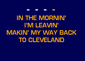 IN THE MORNIN'
I'M LEAVIM

MAKIN' MY WAY BACK
TO CLEVELAND