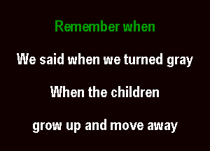 We said when we turned gray

When the children

grow up and move away