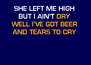 SHE LEFT ME HIGH
BUT I AIN'T DRY
WELL I'VE GOT BEER
AND TEARS T0 CRY