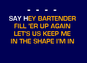 SAY HEY BARTENDER
FILL ER UP AGAIN
LET'S U3 KEEP ME

IN THE SHAPE I'M IN