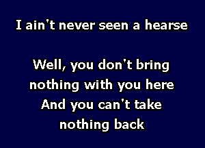 I ain't never seen a hearse

Well, you don't bring
nothing with you here
And you can't take
nothing back