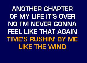 ANOTHER CHAPTER
OF MY LIFE ITS OVER
N0 I'M NEVER GONNA
FEEL LIKE THAT AGAIN

TIME'S RUSHIN' BY ME
LIKE THE WIND