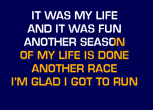 IT WAS MY LIFE
AND IT WAS FUN
ANOTHER SEASON
OF MY LIFE IS DONE
ANOTHER RACE
I'M GLAD I GOT TO RUN