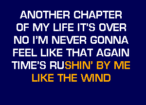 ANOTHER CHAPTER
OF MY LIFE ITS OVER
N0 I'M NEVER GONNA
FEEL LIKE THAT AGAIN

TIME'S RUSHIN' BY ME
LIKE THE WIND