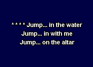 t t t t Jump... in the water

Jump... in with me
Jump... on the altar