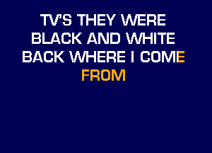 TVS THEY WERE
BLACK AND WHITE
BACK WHERE I COME
FROM