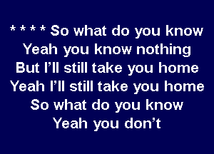 1k 1k 1k 1k So what do you know
Yeah you know nothing
But Pll still take you home
Yeah Pll still take you home
So what do you know
Yeah you donot