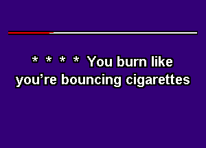 5' 5' 5' 5' You burn like
you,re bouncing cigarettes