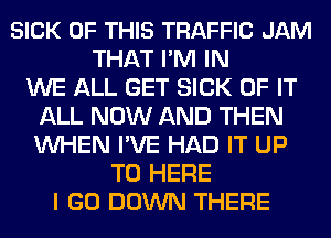 SICK OF THIS TRAFFIC JAM
THAT I'M IN
WE ALL GET SICK OF IT
ALL NOW AND THEN
WHEN I'VE HAD IT UP
TO HERE
I GO DOWN THERE