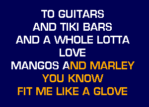 T0 GUITARS
AND TIKI BARS
AND A WHOLE LOTI'A
LOVE
MANGOS AND MARLEY
YOU KNOW
FIT ME LIKE A GLOVE
