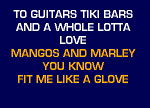 T0 GUITARS TIKI BARS
AND A WHOLE LOTI'A
LOVE
MANGOS AND MARLEY
YOU KNOW
FIT ME LIKE A GLOVE