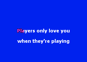 Players only love you

when they're playing