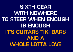 SIXTH GEAR
WITH NOUVHERE
T0 STEER WHEN ENOUGH
IS ENOUGH
ITS GUITARS TIKI BARS
AND A
WHOLE LOTI'A LOVE