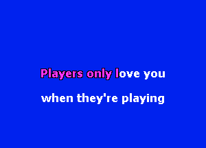 Players only love you

when they're playing