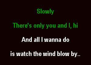 And all I wanna do

is watch the wind blow by..