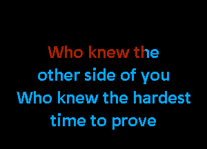 Who knew the

other side of you
Who knew the hardest
time to prove