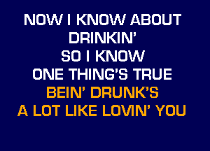 NOW I KNOW ABOUT
DRINKIM
SO I KNOW
ONE THING'S TRUE
BEIN' DRUNK'S
A LOT LIKE LOVIN' YOU