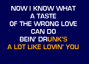 NOW I KNOW WHAT
A TASTE
OF THE WRONG LOVE
CAN DO
BEIN' DRUNK'S
A LOT LIKE LOVIN' YOU