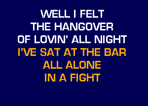 WELL I FELT
THE HANGOVER
0F LOVIM ALL NIGHT
I'VE SAT AT THE BAR
ALL ALONE
IN A FIGHT