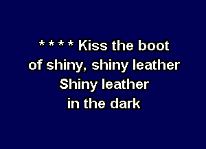 if 1k  i' Kiss the boot
of shiny, shiny leather

Shiny leather
in the dark