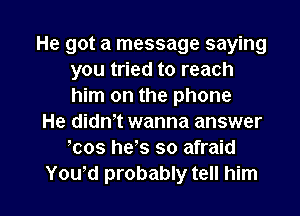 He got a message saying
you tried to reach
him on the phone

He didm wanna answer
mos hes so afraid

Yowd probably tell him I