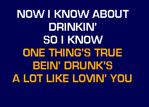 NOW I KNOW ABOUT
DRINKIM
SO I KNOW
ONE THING'S TRUE
BEIN' DRUNK'S
A LOT LIKE LOVIN' YOU