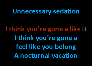 Unnecessary sedation

lthink you're gone a like it
lthink you're gone a
feel like you belong
A nocturnal vacation