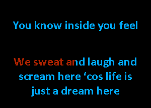 You know inside you feel

We sweat and laugh and
scream here 'cos life is
just a dream here