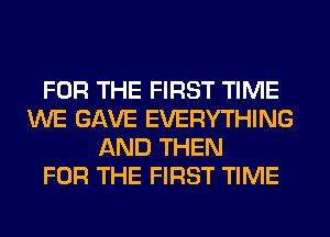 FOR THE FIRST TIME
WE GAVE EVERYTHING
AND THEN
FOR THE FIRST TIME